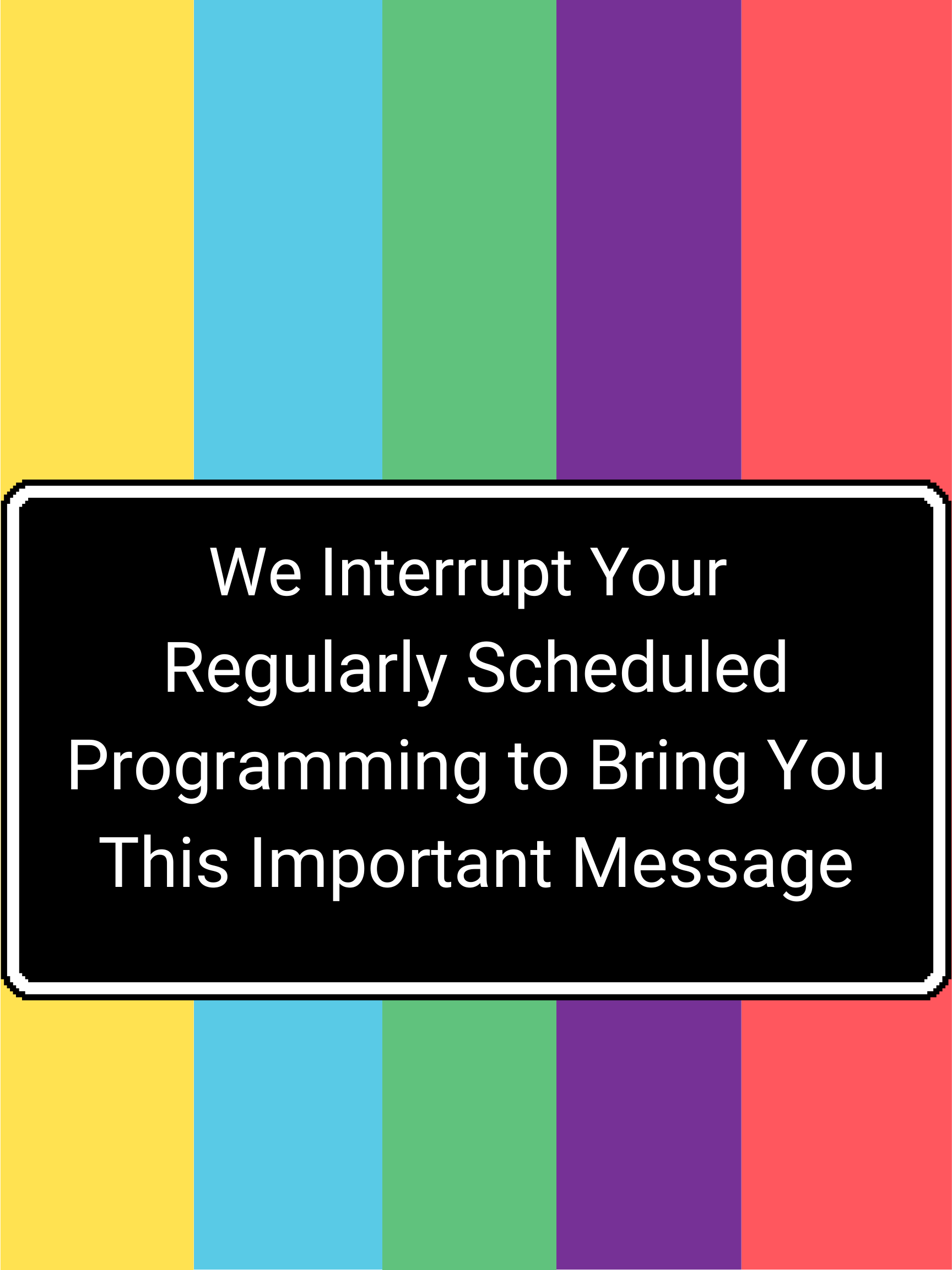 We Interrupt The Regularly Scheduled Program to Bring You This Important Message.